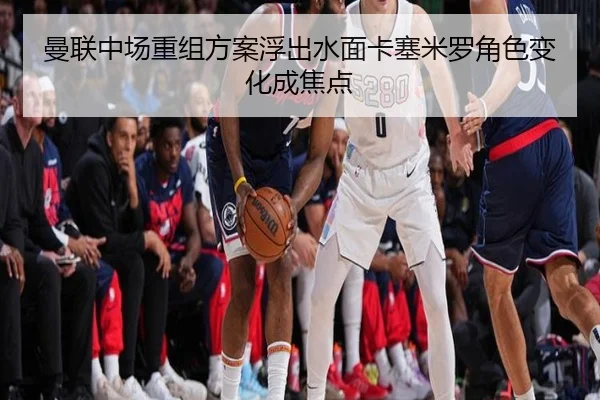 曼联中场重组方案浮出水面卡塞米罗角色变化成焦点